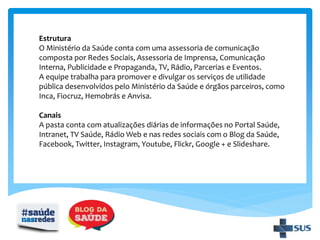Estrutura
O Ministério da Saúde conta com uma assessoria de comunicação
composta por Redes Sociais, Assessoria de Imprensa, Comunicação
Interna, Publicidade e Propaganda, TV, Rádio, Parcerias e Eventos.
A equipe trabalha para promover e divulgar os serviços de utilidade
pública desenvolvidos pelo Ministério da Saúde e órgãos parceiros, como
Inca, Fiocruz, Hemobrás e Anvisa.
Canais
A pasta conta com atualizações diárias de informações no Portal Saúde,
Intranet, TV Saúde, Rádio Web e nas redes sociais com o Blog da Saúde,
Facebook, Twitter, Instagram, Youtube, Flickr, Google + e Slideshare.
 