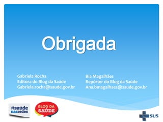 Obrigada
Gabriela Rocha
Editora do Blog da Saúde
Gabriela.rocha@saude.gov.br
Bia Magalhães
Repórter do Blog da Saúde
Ana.bmagalhaes@saude.gov.br
 