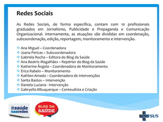 Redes Sociais
As Redes Sociais, de forma específica, contam com 10 profissionais
graduados em Jornalismo, Publicidade e Propaganda e Comunicação
Organizacional. Internamente, as atuações são divididas em coordenação,
subcoordenação, edição, reportagem, monitoramento e intervenção.
 Ana Miguel – Coordenadora
 Joana Pericas – Subcoordenadora
 Gabriela Rocha – Editora do Blog da Saúde
 Ana Beatriz Magalhães – Repórter do Blog da Saúde
 Katherine Ângelo – Coordenadora de Monitoramento
 Érica Rabelo – Monitoramento
 Kathlen Amado – Coordenadora de Intervenções
 Sarita Bastos – Intervenção
 Daniela Luciana - Intervenção
 Gabryella Albuquerque – Conteudista e Criação
 
