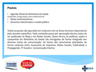 Pautas
• Agenda oficial do Ministério da Saúde
Campanhas, inaugurações, novos medicamentos
• Datas Comemorativas
• Assuntos relacionados a saúde pública
Todas as pautas são apuradas em conjunto com as áreas técnicas responsáveis
pelo assunto específico. Todo conteúdo passa por aprovação técnica antes de
ser publicado no Blog e nas Redes Sociais. Desta forma, as políticas, ações e
campanhas do Ministério da Saúde são divulgadas de forma integrada nos
diversos meios de comunicação. Os temas são comumente abordados de
forma conjunta entre Assessoria de Imprensa, Redes Sociais, Publicidade e
Propaganda, TV Saúde e Comunicação Interna.
 