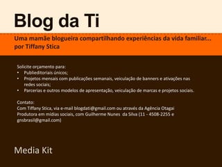Blog da Ti
Uma mamãe blogueira compartilhando experiências da vida familiar...
por Tiffany Stica
Media Kit
Solicite orçamento para:
• Publieditoriais únicos;
• Projetos mensais com publicações semanais, veiculação de banners e ativações nas
redes sociais;
• Parcerias e outros modelos de apresentação, veiculação de marcas e projetos sociais.
Contato:
Com Tiffany Stica, via e-mail blogdati@gmail.com ou através da Agência Otagai
Produtora em mídias sociais, com Guilherme Nunes da Silva (11 - 4508-2255 e
gnsbrasil@gmail.com)
 