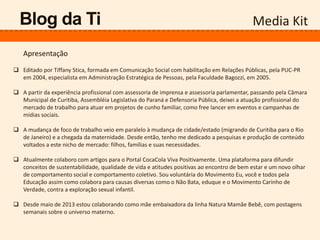 Media Kit
 Editado por Tiffany Stica, formada em Comunicação Social com habilitação em Relações Públicas, pela PUC-PR
em 2004, especialista em Administração Estratégica de Pessoas, pela Faculdade Bagozzi, em 2005.
 A partir da experiência profissional com assessoria de imprensa e assessoria parlamentar, passando pela Câmara
Municipal de Curitiba, Assembléia Legislativa do Paraná e Defensoria Pública, deixei a atuação profissional do
mercado de trabalho para atuar em projetos de cunho familiar, como free lancer em eventos e campanhas de
mídias sociais.
 A mudança de foco de trabalho veio em paralelo à mudança de cidade/estado (migrando de Curitiba para o Rio
de Janeiro) e a chegada da maternidade. Desde então, tenho me dedicado a pesquisas e produção de conteúdo
voltados a este nicho de mercado: filhos, famílias e suas necessidades.
 Atualmente colaboro com artigos para o Portal CocaCola Viva Positivamente. Uma plataforma para difundir
conceitos de sustentabilidade, qualidade de vida e atitudes positivas ao encontro de bem estar e um novo olhar
de comportamento social e comportamento coletivo. Sou voluntária do Movimento Eu, você e todos pela
Educação assim como colabora para causas diversas como o Não Bata, eduque e o Movimento Carinho de
Verdade, contra a exploração sexual infantil.
 Desde maio de 2013 estou colaborando como mãe embaixadora da linha Natura Mamãe Bebê, com postagens
semanais sobre o universo materno.
Blog da Ti
Apresentação
 