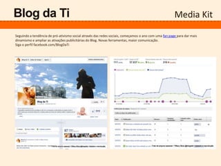Media KitBlog da Ti
Seguindo a tendência de pró-ativismo social através das redes sociais, começamos o ano com uma fan page para dar mais
dinamismo e ampliar as ativações publicitárias do Blog. Novas ferramentas, maior comunicação.
Siga o perfil facebook.com/BlogDaTi
 
