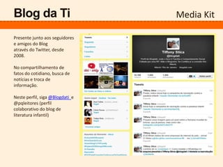 Media KitBlog da Ti
Presente junto aos seguidores
e amigos do Blog
através do Twitter, desde
2008.
No compartilhamento de
fatos do cotidiano, busca de
notícias e troca de
informação.
Neste perfil, siga @Blogdati e
@pqleitores (perfil
colaborativo do blog de
literatura infantil)
 