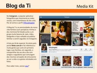Media KitBlog da Ti
No Instagram, o popular aplicativo
fotográfico que movimenta as redes
sociais, com instantâneos do dia a dia.
Por ali somos o perfil Tiffanyblogdati
O Blog da Ti e as preciosidades da nossa
vida familiar (com peripécias minhas e
dos meninos) foi listado junto a um
grupo muito bacana de pais, mães,
fotógrafos e lojas voltadas ao público
familiar a serem seguidos no Instagram.
A lista pra lá de especial, foi eleita pelo
portal Bebe.com.br e faz referência a
muita gente que curte em primeiro
lugar, suas famílias, em segundo, o
compartilhar de seu dia a dia com
amigos e seguidores que comungam
das mesmas sensações de entusiasmo
ao ver a vida e os gostos retratados em
fotos.
Para saber mais, acesse aqui*
 