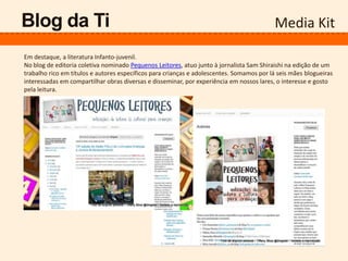 Media KitBlog da Ti
Em destaque, a literatura Infanto-juvenil.
No blog de editoria coletiva nominado Pequenos Leitores, atuo junto à jornalista Sam Shiraishi na edição de um
trabalho rico em títulos e autores específicos para crianças e adolescentes. Somamos por lá seis mães blogueiras
interessadas em compartilhar obras diversas e disseminar, por experiência em nossos lares, o interesse e gosto
pela leitura.
 