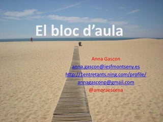 El bloc d’aula
                Anna Gascon
       anna.gascon@iesfmontseny.es
    http://1entretants.ning.com/profile/
          annagasconp@gmail.com
              @amoraescena
 