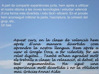 A part de compartir experiències junts, hem aprés a utilitzar
el nostre idioma a les noves tecnologies i estudiar valencià
d’una forma més divertida i més fàcil i eficient. En el procés
hem aconseguit millorar la parla, l’escriptura, la cohesió del
grup, etc..
Un bes



        Aquest curs, en la classe de valencià hem
        aprés    d’una     manera      divertida    com
        aprendre la nostra llengua. Hem aprés a
        usar el Google Docs, a fer videolits, fer un
        relat digital…. També m’han agradat molt
        els treballs a classe; la relaxació, el debat, el
        text    argumentatiu.        Ha    sigut    una
        experiència molt divertida i no la oblidaré
        mai. Gràcies Anna! Aida
 