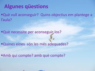 Algunes qüestions
Què vull aconseguir? Quins objectius em plantege a
l’aula?

Què necessite per aconseguir-los?

Quines eines són les més adequades?

Amb qui compte? amb què compte?
 
