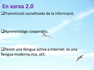 En xarxa 2.0
Transmissió socialitzada de la informació.



Aprenentatge cooperatiu.



Tenim una llengua activa a Internet: és una
llengua moderna,rica, útil.
 