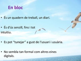 En bloc
• És un quadern de treball, un diari.

• És d’ús senzill, fins i tot
intuïtiu.

• Es pot “tunejar” a gust de l‘usuari i usuària.

• No sembla tan formal com altres eines
  digitals.
 