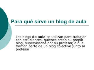 Para qué sirve un blog de aula Los blogs  de aula  se utilizan para trabajar con estudiantes, quienes crean su propio blog, supervisados por su profesor, o que forman parte de un blog colectivo junto al profesor  
