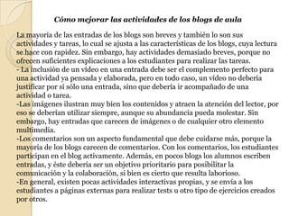 Cómo mejorar las actividades de los blogs de aulaLa mayoría de las entradas de los blogs son breves y también lo son sus actividades y tareas, lo cual se ajusta a las características de los blogs, cuya lectura se hace con rapidez. Sin embargo, hay actividades demasiado breves, porque no ofrecen suficientes explicaciones a los estudiantes para realizar las tareas.- La inclusión de un vídeo en una entrada debe ser el complemento perfecto para una actividad ya pensada y elaborada, pero en todo caso, un vídeo no debería justificar por sí sólo una entrada, sino que debería ir acompañado de una actividad o tarea.-Las imágenes ilustran muy bien los contenidos y atraen la atención del lector, por eso se deberían utilizar siempre, aunque su abundancia pueda molestar. Sin embargo, hay entradas que carecen de imágenes o de cualquier otro elemento multimedia.-Los comentarios son un aspecto fundamental que debe cuidarse más, porque la mayoría de los blogs carecen de comentarios. Con los comentarios, los estudiantes participan en el blog activamente. Además, en pocos blogs los alumnos escriben entradas, y éste debería ser un objetivo prioritario para posibilitar la comunicación y la colaboración, si bien es cierto que resulta laborioso.-En general, existen pocas actividades interactivas propias, y se envía a los estudiantes a páginas externas para realizar tests u otro tipo de ejercicios creados por otros. 