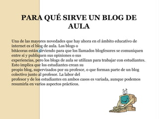 PARA QUÉ SIRVE UN BLOG DE AULAUna de las mayores novedades que hay ahora en el ámbito educativo de internet es el blog de aula. Los blogs obitácoras están sirviendo para que los llamados blogfesores se comuniquen entre sí y publiquen sus opiniones o susexperiencias, pero los blogs de aula se utilizan para trabajar con estudiantes. Esto implica que los estudiantes crean supropio blog, supervisados por su profesor, o que forman parte de un blog colectivo junto al profesor. La labor delprofesor y de los estudiantes en ambos casos es variada, aunque podemos resumirla en varios aspectos prácticos.