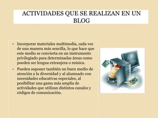 ACTIVIDADES QUE SE REALIZAN EN UN BLOGIncorporar materiales multimedia, cada vez de una manera más sencilla, lo que hace que este medio se convierta en un instrumento privilegiado para determinadas áreas como pueden ser lengua extranjera o música.Pueden suponer también un buen medio de atención a la diversidad y al alumnado con necesidades educativas especiales, al posibilitar una gama más amplia de actividades que utilizan distintos canales y códigos de comunicación.