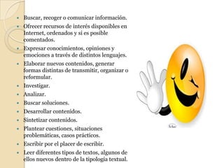 Buscar, recoger o comunicar información.Ofrecer recursos de interés disponibles en Internet, ordenados y si es posible comentados.Expresar conocimientos, opiniones y emociones a través de distintos lenguajes.Elaborar nuevos contenidos, generar formas distintas de transmitir, organizar o reformular.Investigar.Analizar.Buscar soluciones.Desarrollar contenidos.Sintetizar contenidos.Plantear cuestiones, situaciones problemáticas, casos prácticos.Escribir por el placer de escribir.Leer diferentes tipos de textos, algunos de ellos nuevos dentro de la tipología textual.