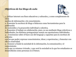 Objetivos de los blogs de aula1. Utilizar internet con fines educativos y culturales, y como complemento de otrosmedios de información y de conocimiento.2. Fomentar la escritura de blogs o bitácoras como herramientas para la publicaciónde contenidos y la proyección individual y colectiva.3. Fomentar el trabajo en colaboración, pues, ya sea mediante blogs colectivos oindividuales, los distintos protagonistas suman sus aportaciones individuales.4.-. Concienciar sobre el buen uso del lenguaje y capacitar para la escritura de artículoscon los que poder expresar conocimientos, ideas y experiencias, y fomentar conello la creatividad.5.- Conocer a fondo la sociedad de la información, la comunicación y el conocimientoen la que ya estamos viviendo, y que será la sociedad en la que los estudiantes sedesarrollarán como personas en el futuro.