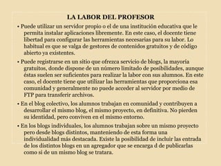 LA LABOR DEL PROFESOR• Puede utilizar un servidor propio o el de una institución educativa que le permita instalar aplicaciones libremente. En este caso, el docente tiene libertad para configurar las herramientas necesarias para su labor. Lo habitual es que se valga de gestores de contenidos gratuitos y de código abierto ya existentes.• Puede registrarse en un sitio que ofrezca servicio de blogs, la mayoría gratuitos, donde dispone de un número limitado de posibilidades, aunque éstas suelen ser suficientes para realizar la labor con sus alumnos. En este caso, el docente tiene que utilizar las herramientas que proporciona esa comunidad y generalmente no puede acceder al servidor por medio de FTP para transferir archivos.• En el blog colectivo, los alumnos trabajan en comunidad y contribuyen a desarrollar el mismo blog, el mismo proyecto, en definitiva. No pierden su identidad, pero conviven en el mismo entorno.• En los blogs individuales, los alumnos trabajan sobre un mismo proyecto pero desde blogs distintos, manteniendo de esta forma una individualidad más destacada. Existe la posibilidad de incluir las entrada de los distintos blogs en un agregador que se encarga d de publicarlas como si de un mismo blog se tratara.
