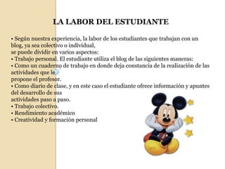 LA LABOR DEL ESTUDIANTE• Según nuestra experiencia, la labor de los estudiantes que trabajan con un blog, ya sea colectivo o individual,se puede dividir en varios aspectos:• Trabajo personal. El estudiante utiliza el blog de las siguientes maneras:• Como un cuaderno de trabajo en donde deja constancia de la realización de las actividades que lepropone el profesor.• Como diario de clase, y en este caso el estudiante ofrece información y apuntes del desarrollo de susactividades paso a paso.• Trabajo colectivo.• Rendimiento académico• Creatividad y formación personal