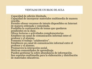 VENTAJAS DE UN BLOG DE AULACapacidad de edición ilimitada.Capacidad de incorporar materiales multimedia de manera sencilla.Permite ofrecer recursos de interés disponibles en Internet de manera ordenada y comentada.Posibilita la continuación de temas que quedaron pendientes en la clase.Ofrece lecturas o actividades complementarias.Establece un canal de comunicación informal entre el profesor y el alumno.Fomenta el trabajo “colaborativo”.Establecen un canal de comunicación informal entre el profesor y el alumno.Promueven la interacción social.Motivan comunidades de aprendizaje.Pueden gestionar la sobre abundancia de información.Son soportes multimedia para la elaboración y distribución de materiales educativos.