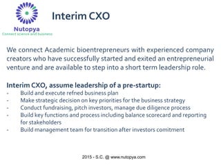 2015 - S.C. @ www.nutopya.com
We connect Academic bioentrepreneurs with experienced company
creators who have successfully started and exited an entrepreneurial
venture and are available to step into a short term leadership role.
Interim CXO, assume leadership of a pre-startup:
- Build and execute refned business plan
- Make strategic decision on key priorities for the business strategy
- Conduct fundraising, pitch investors, manage due diligence process
- Build key functions and process including balance scorecard and reporting
for stakeholders
- Build management team for transition after investors comitment
Interim CXO
 
