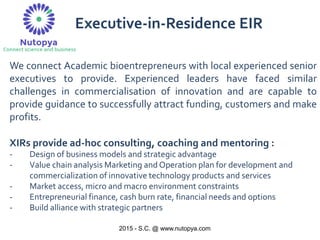 2015 - S.C. @ www.nutopya.com
We connect Academic bioentrepreneurs with local experienced senior
executives to provide. Experienced leaders have faced similar
challenges in commercialisation of innovation and are capable to
provide guidance to successfully attract funding, customers and make
profits.
XIRs provide ad-hoc consulting, coaching and mentoring :
- Design of business models and strategic advantage
- Value chain analysis Marketing and Operation plan for development and
commercialization of innovative technology products and services
- Market access, micro and macro environment constraints
- Entrepreneurial finance, cash burn rate, financial needs and options
- Build alliance with strategic partners
Executive-in-Residence EIR
 