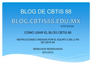 BLOG DE CBTIS 88

                                SITIO OFICIAL

     COMO USAR EL BLOG CBTIS 88

INSTRUCCIONES CREADAS POR EL EQUIPO 2 DEL 2 FM
                 DE CBTIS 88

            DERECHOS RESERVADOS
                  2012-2014
 