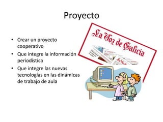 Proyecto 
• Crear un proyecto 
cooperativo 
• Que integre la información 
periodística 
• Que integre las nuevas 
tecnologías en las dinámicas 
de trabajo de aula 
 