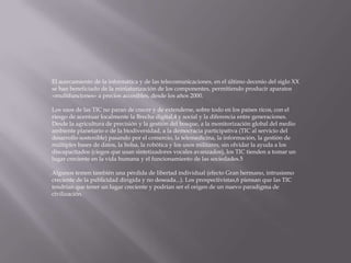 El acercamiento de la informática y de las telecomunicaciones, en el último decenio del siglo XX
se han beneficiado de la miniaturización de los componentes, permitiendo producir aparatos
«multifunciones» a precios accesibles, desde los años 2000.

Los usos de las TIC no paran de crecer y de extenderse, sobre todo en los países ricos, con el
riesgo de acentuar localmente la Brecha digital,4 y social y la diferencia entre generaciones.
Desde la agricultura de precisión y la gestión del bosque, a la monitorización global del medio
ambiente planetario o de la biodiversidad, a la democracia participativa (TIC al servicio del
desarrollo sostenible) pasando por el comercio, la telemedicina, la información, la gestión de
múltiples bases de datos, la bolsa, la robótica y los usos militares, sin olvidar la ayuda a los
discapacitados (ciegos que usan sintetizadores vocales avanzados), los TIC tienden a tomar un
lugar creciente en la vida humana y el funcionamiento de las sociedades.5

Algunos temen también una pérdida de libertad individual (efecto Gran hermano, intrusismo
creciente de la publicidad dirigida y no deseada...). Los prospectivistas,6 piensan que las TIC
tendrían que tener un lugar creciente y podrían ser el origen de un nuevo paradigma de
civilización.
 