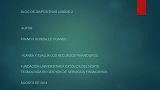 BLOG DE DIAPOSITIVAS UNIDAD 2 
AUTOR 
FRANCH GONZALEZ OCANDO 
PLANEA Y EVALÚA LOS RECURSOS FINANCIEROS 
FUNDACIÓN UNIVERSITARIA CATÓLICA DEL NORTE 
TECNOLOGÍA EN GESTIÓN DE SERVICIOS FINANCIEROS 
AGOSTO DE 2014 
 