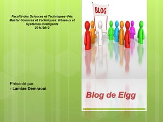 Blog de Elgg
Présenté par:
- Lamiae Demraoui
Faculté des Sciences et Techniques- Fès
Master Sciences et Techniques: Réseaux et
Systèmes Intelligents
2011/2012
 