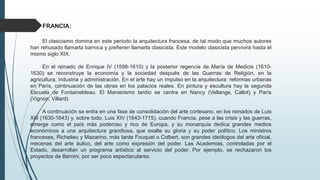 FRANCIA:
El clasicismo domina en este periodo la arquitectura francesa, de tal modo que muchos autores
han rehusado llamarla barroca y prefieren llamarla clasicista. Este modelo clasicista pervivirá hasta el
mismo siglo XIX.
En el reinado de Enrique IV (1598-1610) y la posterior regencia de María de Medicis (1610-
1630) se reconstruye la economía y la sociedad después de las Guerras de Religión, en la
agricultura, industria y administración. En el arte hay un impulso en la arquitectura: reformas urbanas
en París, continuación de las obras en los palacios reales. En pintura y escultura hay la segunda
Escuela de Fontainebleau. El Manierismo tardío se centra en Nancy (Vellange, Callot) y París
(Vignon, Villard).
A continuación se entra en una fase de consolidación del arte cortesano, en los reinados de Luis
XIII (1630-1643) y, sobre todo, Luis XIV (1643-1715), cuando Francia, pese a las crisis y las guerras,
emerge como el país más poderoso y rico de Europa, y su monarquía dedica grandes medios
económicos a una arquitectura grandiosa, que exalte su gloria y su poder político. Los ministros
franceses, Richelieu y Mazarino, más tarde Fouquet o Colbert, son grandes ideólogos del arte oficial,
mecenas del arte áulico, del arte como expresión del poder. Las Academias, controladas por el
Estado, desarrollan un programa artístico al servicio del poder. Por ejemplo, se rechazaron los
proyectos de Bernini, por ser poco espectaculares.
 