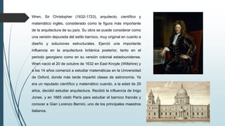 Wren, Sir Christopher (1632-1723), arquitecto, científico y
matemático inglés, considerado como la figura más importante
de la arquitectura de su país. Su obra se puede considerar como
una versión depurada del estilo barroco, muy original en cuanto a
diseño y soluciones estructurales. Ejerció una importante
influencia en la arquitectura británica posterior, tanto en el
periodo georgiano como en su versión colonial estadounidense.
Wren nació el 20 de octubre de 1632 en East Knoyle (Wiltshire) y
a los 14 años comenzó a estudiar matemáticas en la Universidad
de Oxford, donde más tarde impartió clases de astronomía. Ya
era un reputado científico y matemático cuando, a la edad de 29
años, decidió estudiar arquitectura. Recibió la influencia de Inigo
Jones, y en 1665 visitó París para estudiar el barroco francés y
conocer a Gian Lorenzo Bernini, uno de los principales maestros
italianos.
 