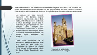 México se caracteriza por conservar construcciones alargadas en cuanto a sus fachadas las
cuales a su vez se encuentra delimitada por dos grandes torres. En estas construcciones son
características las cúpulas sobre tambores octogonales y decoradas con cerámicas vidriadas.
Los colores son otro elemento
importante del barroco colonial
Mexicano, mostrándose a través de la
piedra, el ladrillo revocado en blanco,
la tintura de almagre con un tono de
oxido rojo, el yeso policromado y los
azulejos. Como ejemplo más
característico se encuentra la fachada
de San Francisco de Acatepec, donde
se observa claramente el interior con
ladrillos rojizos alternados con
azulejos.
Otras obras resaltantes de la
arquitectura Mexicana realizada en el
siglo XVIII de ese estilo son:
la Catedral de México, La Capilla
Pocito ubicada en Guadalajara, Iglesia
de Santa María Tonantzintla entre
otras.
" Fachada de la iglesia de
San Francisco de Acatepec
 