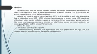 Periodos:
No hay acuerdo entre los autores sobre los periodos del Barroco. Generalmente se defendió que
habría comenzado hacia 1600, al decaer el Manierismo, y perduró hasta el 1750 o incluso más en
algunos países, hasta el triunfo del Neoclasicismo.
Aunque hay obras de espíritu barroco ya hacia 1570, en la actualidad la tesis más generalizada
data su inicio pleno entre 1600 y 1620, e incluso hay autores que lo atrasan hasta 1630, cuando se
evidencia un entero cambio estilístico respecto al manierismo. Sí hay consenso en que se origina en
Italia y que en unos pocos decenios se extiende por toda Europa, aunque con mayor rapidez en los
países que ya habían recibido antes el Renacimiento.
Habría dos fases:
- Un barroco estructural del siglo XVII.
- Un barroco tardío y decorativo, que impera sobre todo en la primera mitad del siglo XVIII, que
caerá en el exceso, también llamado por algunos autores Rococó.
 