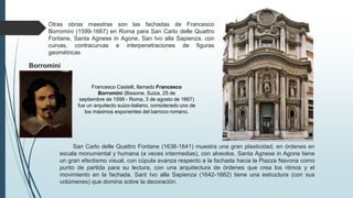 Borromini
San Carlo delle Quattro Fontane (1638-1641) muestra una gran plasticidad, en órdenes en
escala monumental y humana (a veces intermedias), con alveolos. Santa Agnese in Agone tiene
un gran efectismo visual, con cúpula avanza respecto a la fachada hacia la Piazza Navona como
punto de partida para su lectura, con una arquitectura de órdenes que crea los ritmos y el
movimiento en la fachada. Sant Ivo alla Sapienza (1642-1662) tiene una estructura (con sus
volúmenes) que domina sobre la decoración.
Otras obras maestras son las fachadas de Francesco
Borromini (1599-1667) en Roma para San Carlo delle Quattro
Fontane, Santa Agnese in Agone, San Ivo alla Sapienza, con
curvas, contracurvas e interpenetraciones de figuras
geométricas
Francesco Castelli, llamado Francesco
Borromini (Bissone, Suiza, 25 de
septiembre de 1599 - Roma, 3 de agosto de 1667)
fue un arquitecto suizo-italiano, considerado uno de
los máximos exponentes del barroco romano.
 
