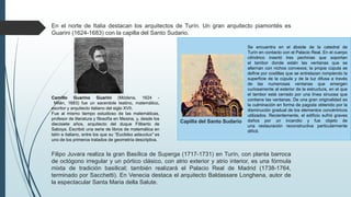 En el norte de Italia destacan los arquitectos de Turín. Un gran arquitecto piamontés es
Guarini (1624-1683) con la capilla del Santo Sudario.
Filipo Juvara realiza la gran Basílica de Superga (1717-1731) en Turín, con planta barroca
de octógono irregular y un pórtico clásico, con atrio exterior y atrio interior, es una fórmula
mixta de tradición basilical; también realizará el Palacio Real de Madrid (1738-1764,
terminado por Sacchetti). En Venecia destaca el arquitecto Baldassare Longhena, autor de
la espectacular Santa Maria della Salute.
Camillo Guarino Guarini (Módena, 1624 -
Milán, 1683) fue un sacerdote teatino, matemático,
escritor y arquitecto italiano del siglo XVII.
Fue al mismo tiempo estudioso de las matemáticas,
profesor de literatura y filosofía en Mesina, y, desde los
diecisiete años, arquitecto del duque Filiberto de
Saboya. Escribió una serie de libros de matemática en
latín e italiano, entre los que su "Euclides adauctus" es
uno de los primeros tratados de geometría descriptiva.
Capilla del Santo Sudario
Se encuentra en el ábside de la catedral de
Turín en contacto con el Palacio Real. En el cuerpo
cilíndrico insertó tres pechinas que soportan
el tambor donde están las ventanas que se
alternan con nichos convexos; la propia cúpula se
define por costillas que se entrelazan rompiendo la
superficie de la cúpula y de la luz difusa a través
de las numerosas ventanas que emergen
curiosamente al exterior de la estructura, en el que
el tambor está cerrado por una línea sinuosa que
contiene las ventanas. De una gran originalidad es
la culminación en forma de pagoda obtenido por la
disminución gradual de los elementos concéntricos
utilizados. Recientemente, el edificio sufrió graves
daños por un incendio y fue objeto de
una restauración reconstructiva particularmente
difícil.
 