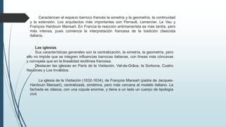 Las iglesias.
Sus características generales son la centralización, la simetría, la geometría, pero
ello no impide que se integren influencias barrocas italianas, con líneas más cóncavas
y convexas que en la linealidad rectilínea francesa.
Destacan las iglesias en París de la Visitación, Val-de-Grâce, la Sorbona, Cuatro
Naciones y Los Inválidos.
Caracterizan el espacio barroco francés la simetría y la geometría, la continuidad
y la extensión. Los arquitectos más importantes son Perrault, Lemercier, Le Vau y
François Hardouin Mansart. En Francia la reacción antimanierista es más tardía, pero
más intensa, pues comienza la interpretación francesa de la tradición clasicista
italiana.
La iglesia de la Visitación (1632-1634), de François Mansart (padre de Jacques-
Hardouin Mansart), centralizada, simétrica, pero más cercana al modelo italiano. La
fachada es clásica, con una cúpula enorme, y tiene a un lado un cuerpo de tipología
civil.
 