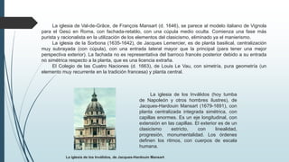 La iglesia de Val-de-Grâce, de François Mansart (d. 1646), se parece al modelo italiano de Vignola
para el Gesú en Roma, con fachada-retablo, con una cúpula medio oculta. Comienza una fase más
purista y racionalista en la utilización de los elementos del clasicismo, eliminado ya el manierismo.
La iglesia de la Sorbona (1635-1642), de Jacques Lemercier, es de planta basilical, centralización
muy subrayada (con cúpula), con una entrada lateral mayor que la principal (para tener una mejor
perspectiva exterior). La fachada no es representativa del barroco francés posterior debido a su entrada
no simétrica respecto a la planta, que es una licencia extraña.
El Colegio de las Cuatro Naciones (d. 1663), de Louis Le Vau, con simetría, pura geometría (un
elemento muy recurrente en la tradición francesa) y planta central.
La iglesia de los Inválidos, de Jacques-Hardouin Mansart
La iglesia de los Inválidos (hoy tumba
de Napoleón y otros hombres ilustres), de
Jacques-Hardouin Mansart (1679-1691), con
planta centralizada integrada simétrica, con
capillas enormes. Es un eje longitudinal, con
extensión en las capillas. El exterior es de un
clasicismo estricto, con linealidad,
progresión, monumentalidad. Los órdenes
definen los ritmos, con cuerpos de escala
humana.
 