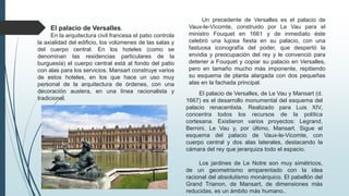 El palacio de Versalles.
En la arquitectura civil francesa el patio controla
la axialidad del edificio, los volúmenes de las salas y
del cuerpo central. En los hoteles (como se
denominan las residencias particulares de la
burguesía) el cuerpo central está al fondo del patio
con alas para los servicios. Mansart construye varios
de estos hoteles, en los que hace un uso muy
personal de la arquitectura de órdenes, con una
decoración austera, en una línea racionalista y
tradicional.
El palacio de Versalles, de Le Vau y Mansart (d.
1667) es el desarrollo monumental del esquema del
palacio renacentista. Realizado para Luis XIV,
concentra todos los recursos de la política
cortesana. Existieron varios proyectos: Legrand,
Bernini, Le Vau y, por último, Mansart. Sigue el
esquema del palacio de Vaux-le-Vicomte, con
cuerpo central y dos alas laterales, destacando la
cámara del rey que jerarquiza todo el espacio.
Los jardines de Le Notre son muy simétricos,
de un geometrismo emparentado con la idea
racional del absolutismo monárquico. El pabellón del
Grand Trianon, de Mansart, de dimensiones más
reducidas, es un ámbito más humano..
Un precedente de Versalles es el palacio de
Vaux-le-Vicomte, construido por Le Vau para el
ministro Fouquet en 1661 y de inmediato éste
celebró una lujosa fiesta en su palacio, con una
fastuosa iconografía del poder, que despertó la
envidia y preocupación del rey y le convenció para
detener a Fouquet y copiar su palacio en Versalles,
pero en tamaño mucho más imponente, repitiendo
su esquema de planta alargada con dos pequeñas
alas en la fachada principal.
 