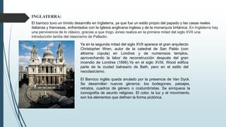 INGLATERRA:
El barroco tuvo un tímido desarrollo en Inglaterra, ya que fue un estilo propio del papado y las casas reales
italianas y francesas, enfrentados con la Iglesia anglicana inglesa y de la monarquía británica. En Inglaterra hay
una pervivencia de lo clásico, gracias a que Inigo Jones realiza en la primera mitad del siglo XVII una
introducción tardía del clasicismo de Palladio.
Ya en la segunda mitad del siglo XVII aparece el gran arquitecto
Christopher Wren, autor de la catedral de San Pablo (con
altísima cúpula) en Londres y de numerosos templos,
aprovechando la labor de reconstrucción después del gran
incendio de Londres (1666).Ya en el siglo XVIII, Wood edifica
parte de la ciudad balneario de Bath, pero en el estilo del
neoclasicismo.
El Barroco inglés queda anulado por la presencia de Van Dyck.
Se desarrollan nuevos géneros: los bodegones, paisajes,
retratos, cuadros de género o costumbristas. Se enriquece la
iconografía de asunto religioso. El color, la luz y el movimiento,
son los elementos que definen la forma pictórica.
 