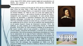 Jones, Inigo (1573-1652), primer maestro inglés de la arquitectura y el
diseño, que introdujo en su país los principios clasicistas del
renacimiento italiano.
Jones nació en Londres el 15 de julio de 1573, hijo de un fabricante de
telas. Entre los años 1600 y 1603 visitó Italia, donde aprendió la
arquitectura de la antigua Roma y en especial la versión renacentista
de Andrea Palladio. En 1605 se unió a la corte real inglesa bajo el
mecenazgo de Jaime I, y allí continuó durante el reinado de Carlos I,
trabajando como arquitecto y escenógrafo. En este periodo diseñó
docenas de decorados y vestuarios fantásticos para las funciones
teatrales palaciegas, conocidas con el nombre de mascaradas. En
1615 fue nombrado inspector de obras del rey y comenzó a proyectar
las residencias de la corona. Uno de sus edificios más representativos
es la austera Queen’s House de Greenwich (Londres, 1617). Sin
embargo, su obra maestra fue la Banqueting House en Whitehall
(Londres, 1619-1622). En 1630 comenzó a trabajar en la planificación
del nuevo Londres, para el que proyectó y construyó la plaza de
Covent Garden, incluyendo las fachadas y el templo (en la actualidad
reconstruido). Otro de los proyectos importantes acometidos por Jones
fue la restauración de la vieja St Paul’s Cathedral (1634-1642), una
composición romana que influyó de forma decisiva en el proyecto de
sir Christopher Wren, que reconstruyó la iglesia después del incendio
de Londres de 1666. Su asociación con los realistas le obligó a
abandonar la ciudad en 1642, debido al desencadenamiento de la
Guerra Civil. Sin embargo, fue rehabilitado en 1646 y en 1649
proyectó la Wilton House, cercana a Salisbury. Murió el 21 de junio de
1652 en Londres.
 