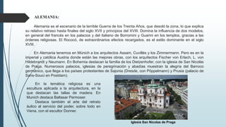 En la temática religiosa es una
escultura aplicada a la arquitectura, en la
que destacan las tallas de madera. En
Munich destaca Baltasar Permoser.
Destaca también el arte del retrato
áulico al servicio del poder, sobre todo en
Viena, con el escultor Donner.
ALEMANIA:
Alemania es el escenario de la terrible Guerra de los Treinta Años, que desoló la zona, lo que explica
su relativo retraso hasta finales del siglo XVII y principios del XVIII. Domina la influencia de dos modelos,
en general del francés en los palacios y del italiano de Borromini y Guarini en los templos, gracias a las
órdenes religiosas. El Rococó, de extraordinarios efectos recargados, es el estilo dominante en el siglo
XVIII.
En Alemania tenemos en Múnich a los arquitectos Assam, Cuvillés y los Zimmermann. Pero es en la
imperial y católica Austria donde están las mejores obras, con los arquitectos Fischer von Erlach, L. von
Hildebrandt y Neumann. En Bohemia destacan la familia de los Dietzenhofer, con la iglesia de San Nicolás
de Praga. Numerosos palacios, iglesias de peregrinación y abadías muestran la alegría del Barroco
germánico, que llega a los países protestantes de Sajonia (Dresde, con Pöppelmann) y Prusia (palacio de
Sans-Souci en Postdam).
Iglesia San Nicolas de Praga
 