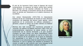 El arte de los hermanos Asam posee la ligereza del rococó
contemporáneo. El esquema de planta central tiene también
cierta afinidad con las rotondas unificadas de Fischer y de
Neumann. Sin embargo, la formación barroca de los hermanos
Asam se percibe aún claramente en el violento dinamismo de
sus altares.
Con Johann Dientzenhofer (1673-1726) la interpretación
bohemia de las ars combinatoria de Guarini se hace elemento
constitutivo del desarrollo del barroco tardío alemán. Activo
igualmente en la construcción de edificios eclesiásticos y
seculares, preparó el camino de la labor definitiva de Baltasar
Neumann.
Mientras San Gall concede aún importancia primordial al
“recorrido” los edificios de Baltasar Neumann (1687-1753) son,
fundamentalmente, organismos de planta central, su tema
fundamental era la rotonda dominante y la gran escalera.
Consiguió por tanto ofrecer una última interpretación básica
tanto de la iglesia como del palacio, lo cual es un hecho raro,
pues la mayoría de los arquitectos de la época se dedicaban
con exclusividad a un tema o a otro. Neumann también
aprovechó en sus soluciones todas las experiencias de diversas
tradiciones, lo cual no significa que adoptara el pluralismo de
Juvarra: su estilo es más uniforme, pero como lenguaje formal
es tan rico que puede materializar cualquier contenido.
Johann Dientzenhofer
 