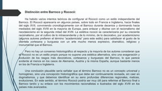 Distinción entre Barroco y Rococó:
Ha habido varios intentos teóricos de configurar el Rococó como un estilo independiente del
Barroco. El Rococó aparecería en algunos países, sobre todo en Francia e Inglaterra, hacia finales
del siglo XVII, conviviendo cronológicamente con el Barroco durante decenios y dominando hacia
mediados del siglo XVIII en la mayoría de Europa, para enlazar y diluirse con el racionalismo del
neoclasicismo en la segunda mitad del XVIII. La estética rococó se caracterizaría por su creciente
racionalismo, por el cultivo de lo intrascendente y de lo mínimo, de lo decorativo, por academicismo
(algunos autores prefieren el término “academicista” para este estilo) para satisfacer el gusto de la
clientela cortesana y burguesa con un arte mucho menos expresivo, dramático, religioso y
monumental que el Barroco.
Pero no hay un consenso historiográfico al respecto y la mayoría de los autores consideran que
el Rococó no es un estilo propio porque no supone una estética alternativa, sino una exageración y
evolución de los rasgos más decorativos, cortesanos y burgueses del Barroco, lo que parece
evidente al menos en los casos de Alemania, Austria y la misma España, aunque bastante menos
en los de Francia e Inglaterra.
Una conclusión plausible sería señalar que el término Barroco no es un concepto universal y
homogéneo, sino una concepción historiográfica que debe ser continuamente revisada, sin caer en
dogmatismos, y que debemos identificar en su seno profundas diferencias regionales, matices,
evoluciones. En este sentido, el término Rococó podría ser muy útil para referirse al Barroco final o
Barroco tardío y su enlace con los movimientos racionalistas e ilustrados del siglo XVIII en los
países más avanzados.
 