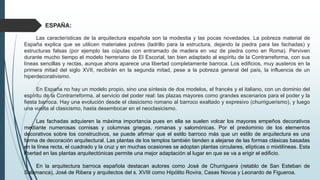 Las características de la arquitectura española son la modestia y las pocas novedades. La pobreza material de
España explica que se utilicen materiales pobres (ladrillo para la estructura, dejando la piedra para las fachadas) y
estructuras falsas (por ejemplo las cúpulas con entramado de madera en vez de piedra como en Roma). Perviven
durante mucho tiempo el modelo herreriano de El Escorial, tan bien adaptado al espíritu de la Contrarreforma, con sus
líneas sencillas y rectas, aunque ahora aparece una libertad completamente barroca. Los edificios, muy austeros en la
primera mitad del siglo XVII, recibirán en la segunda mitad, pese a la pobreza general del país, la influencia de un
hiperdecorativismo.
En España no hay un modelo propio, sino una síntesis de dos modelos, el francés y el italiano, con un dominio del
espíritu de la Contrarreforma, al servicio del poder real: las plazas mayores como grandes escenarios para el poder y la
fiesta barroca. Hay una evolución desde el clasicismo romano al barroco exaltado y expresivo (churriguerismo), y luego
una vuelta al clasicismo, hasta desembocar en el neoclasicismo.
Las fachadas adquieren la máxima importancia pues en ella se suelen volcar los mayores empeños decorativos
mediante numerosas cornisas y columnas griegas, romanas y salomónicas. Por el predominio de los elementos
decorativos sobre los constructivos, se puede afirmar que el estilo barroco más que un estilo de arquitectura es una
forma de decoración arquitectural. Las plantas de los templos también tienden a alejarse de las formas clásicas basadas
en la línea recta, el cuadrado y la cruz y en muchas ocasiones se adoptan plantas circulares, elípticas o mixtilíneas. Esta
libertad en las plantas arquitectónicas permite una mejor adaptación al lugar en que se va a erigir el edificio.
En la arquitectura barroca española destacan autores como José de Churriguera (retablo de San Esteban de
Salamanca), José de Ribera y arquitectos del s. XVIII como Hipólito Rovira, Casas Novoa y Leonardo de Figueroa.
ESPAÑA:
 