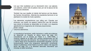 Los que más resaltaban por su decoración eran, Las iglesias,
Los palacios, sobre todo el palacio real, por ser la época de las
monarquías absolutas.
También hay que resaltar el interés del barroco por las plazas,
las fuentes, los jardines...Además los arquitectos barrocos no se
plantearon la ciudad de modo operativo.
Los elementos arquitectónicos que utiliza son: Cúpulas que
producen una ilusión de espacio interior.(Por eso las pinturas
que cubren la bóveda se desarrollan en el cielo o en espacios
arquitectónicos imaginarios de inmensas proporciones).
Orden colosal.
Columna salomónica.
La arquitectura herreriana, estilo herreriano o estilo escurialense,
se desarrolló en España el último tercio del siglo XVI,
coincidiendo con el reinado de Felipe II (r. 1556–1598), y
continuó vigente en el siglo XVII, aunque transformado por las
corrientes barrocas del momento. Se corresponde con la tercera
y última etapa de la arquitectura renacentista española, que fue
evolucionando hacia una progresiva depuración ornamental,
desde el plateresco inicial hasta el purismo clásico del segundo
tercio del siglo XVI y la absoluta desnudez decorativa que
introdujo el estilo herreriano.
 