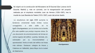 Se originó con la construcción del Monasterio de El Escorial (San Lorenzo de El
Escorial, Madrid) y, más en concreto, con la reorganización del proyecto
realizada por el arquitecto montañés Juan de Herrera (1530–1597), tras la
muerte de Juan Bautista de Toledo (1515–1567), autor del primer diseño
La arquitectura del siglo XVIII aumenta la
tendencia ornamental hasta límites nunca
conseguidos; a este estilo se le
llama Churrigueresco: por el nombre de la familia
con este apellido que produjo mayores obras. Es
una decoración de amontonamiento de formas en
ciertos lugares del edificio –puertas, fachada, etc;
sobresalen por su monumentalidad y
aparatosidad. frente al resto del edificio de líneas
más sóbrias-. Destacan: colegios de Anava y
Calatrava en Valladolid, plaza Mayor de la ciudad
de Salamanca.
churrigueresco
 