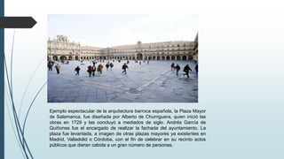 Ejemplo espectacular de la arquitectura barroca española, la Plaza Mayor
de Salamanca, fue diseñada por Alberto de Churriguera, quien inició las
obras en 1729 y las concluyó a mediados de siglo. Andrés García de
Quiñones fue el encargado de realizar la fachada del ayuntamiento. La
plaza fue levantada, a imagen de otras plazas mayores ya existentes en
Madrid, Valladolid o Córdoba, con el fin de celebrar en su recinto actos
públicos que dieran cabida a un gran número de personas.
 