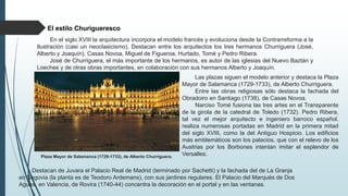 El estilo Churigueresco
En el siglo XVIII la arquitectura incorpora el modelo francés y evoluciona desde la Contrarreforma a la
Ilustración (casi un neoclasicismo). Destacan entre los arquitectos los tres hermanos Churriguera (José,
Alberto y Joaquín), Casas Novoa, Miguel de Figueroa, Hurtado, Tomé y Pedro Ribera.
José de Churriguera, el más importante de los hermanos, es autor de las iglesias del Nuevo Baztán y
Loeches y de otras obras importantes, en colaboración con sus hermanos Alberto y Joaquín.
Plaza Mayor de Salamanca (1729-1733), de Alberto Churriguera.
Las plazas siguen el modelo anterior y destaca la Plaza
Mayor de Salamanca (1729-1733), de Alberto Churriguera.
Entre las obras religiosas sólo destaca la fachada del
Obradoiro en Santiago (1738), de Casas Novoa.
Narciso Tomé fusiona las tres artes en el Transparente
de la girola de la catedral de Toledo (1732). Pedro Ribera,
tal vez el mejor arquitecto e ingeniero barroco español,
realiza numerosas portadas en Madrid en la primera mitad
del siglo XVIII, como la del Antiguo Hospicio. Los edificios
más emblemáticos son los palacios, que con el relevo de los
Austrias por los Borbones intentan imitar el esplendor de
Versalles.
Destacan de Juvara el Palacio Real de Madrid (terminado por Sachetti) y la fachada del de La Granja
en Segovia (la planta es de Teodoro Ardemans), con sus jardines regulares. El Palacio del Marqués de Dos
Aguas, en Valencia, de Rovira (1740-44) concentra la decoración en el portal y en las ventanas.
 
